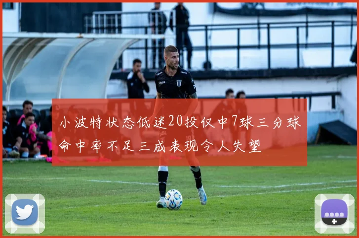 小波特状态低迷20投仅中7球三分球命中率不足三成表现令人失望