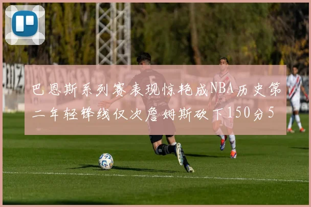 巴恩斯系列赛表现惊艳成NBA历史第二年轻锋线仅次詹姆斯砍下150分50助