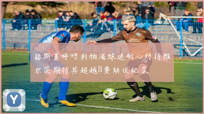 赫斯基呼吁利物浦球迷耐心对待维尔茨期待其超越B费助攻纪录