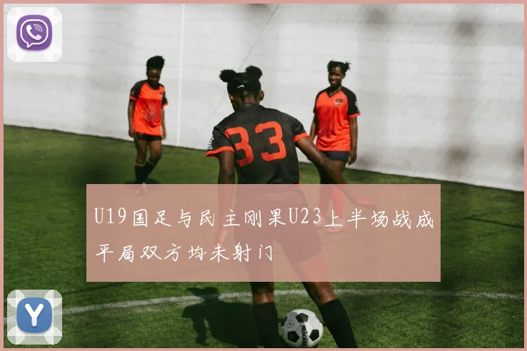 U19国足与民主刚果U23上半场战成平局双方均未射门