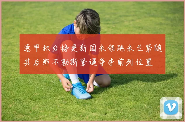 意甲积分榜更新国米领跑米兰紧随其后那不勒斯紧逼争夺前列位置