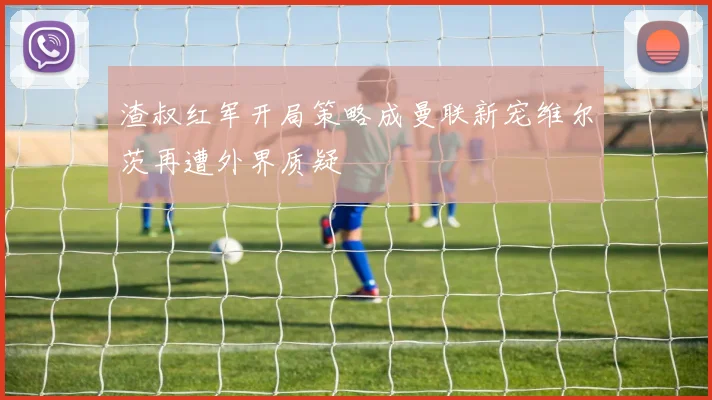 渣叔红军开局策略成曼联新宠维尔茨再遭外界质疑