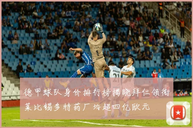 德甲球队身价排行榜揭晓拜仁领衔莱比锡多特药厂均超四亿欧元