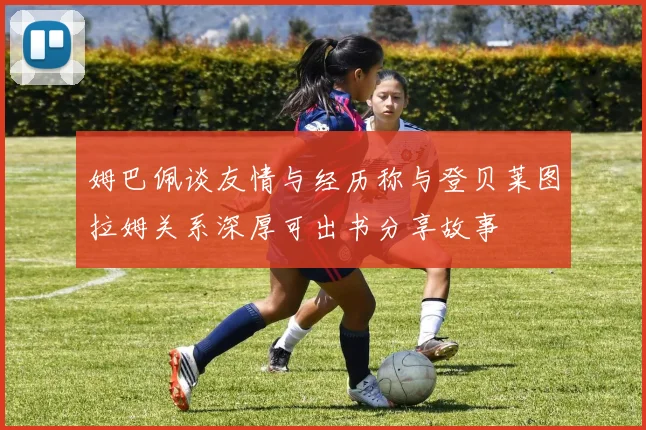 姆巴佩谈友情与经历称与登贝莱图拉姆关系深厚可出书分享故事