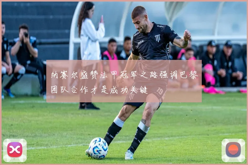 纳赛尔盛赞法甲冠军之路强调巴黎团队合作才是成功关键