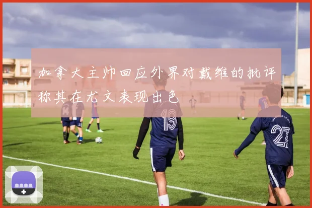 加拿大主帅回应外界对戴维的批评称其在尤文表现出色