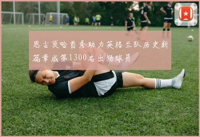 恩古莫哈首秀助力英格兰队历史新篇章成第1300名出场球员