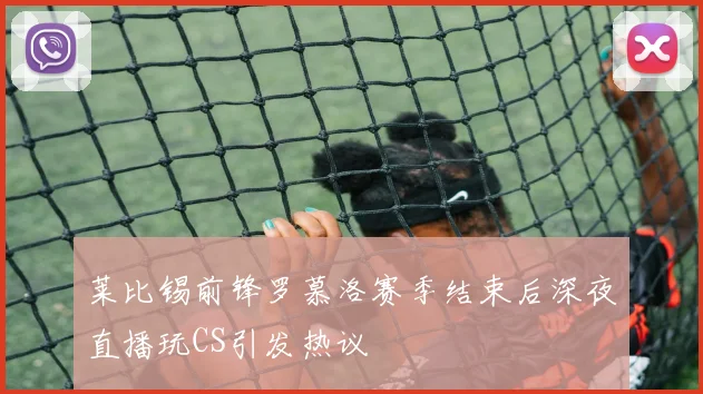 莱比锡前锋罗慕洛赛季结束后深夜直播玩CS引发热议