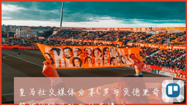 皇马社交媒体分享C罗与莫德里奇温馨拥抱瞬间致敬传奇情谊