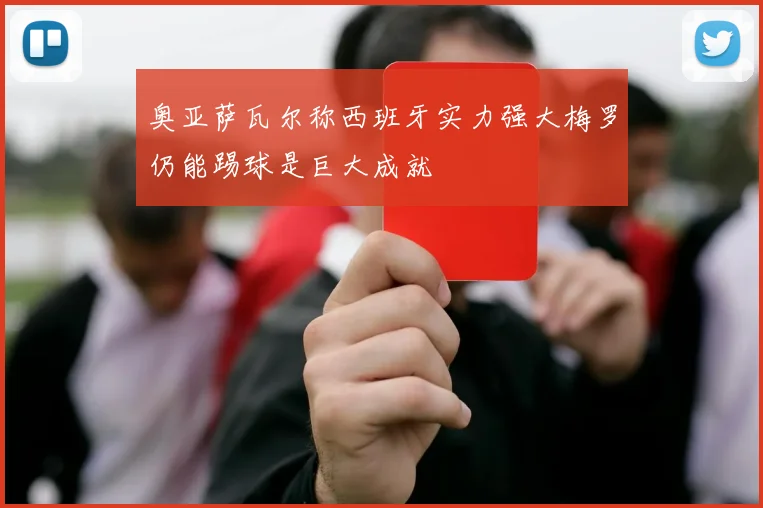 奥亚萨瓦尔称西班牙实力强大梅罗仍能踢球是巨大成就