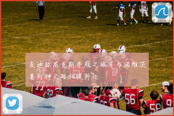 麦迪称尼克斯夺冠之旅可与诺维茨基封神之路相提并论