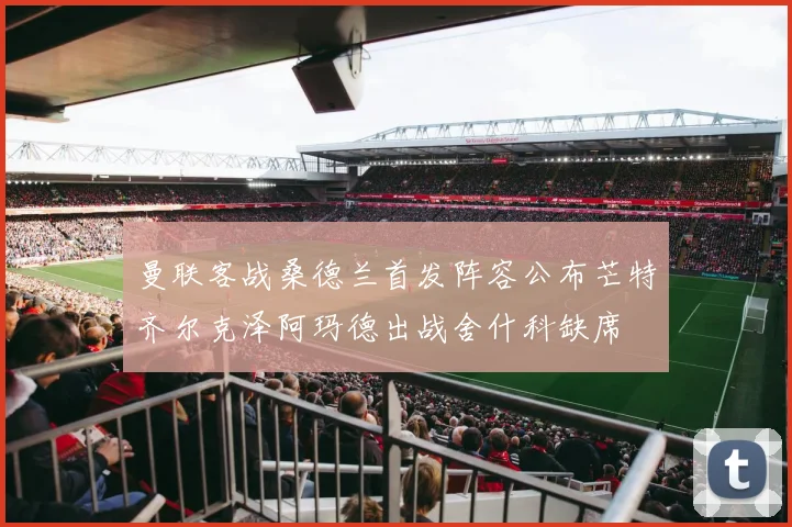 曼联客战桑德兰首发阵容公布芒特齐尔克泽阿玛德出战舍什科缺席