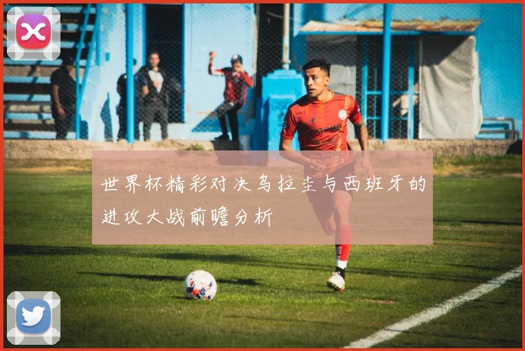 世界杯精彩对决乌拉圭与西班牙的进攻大战前瞻分析