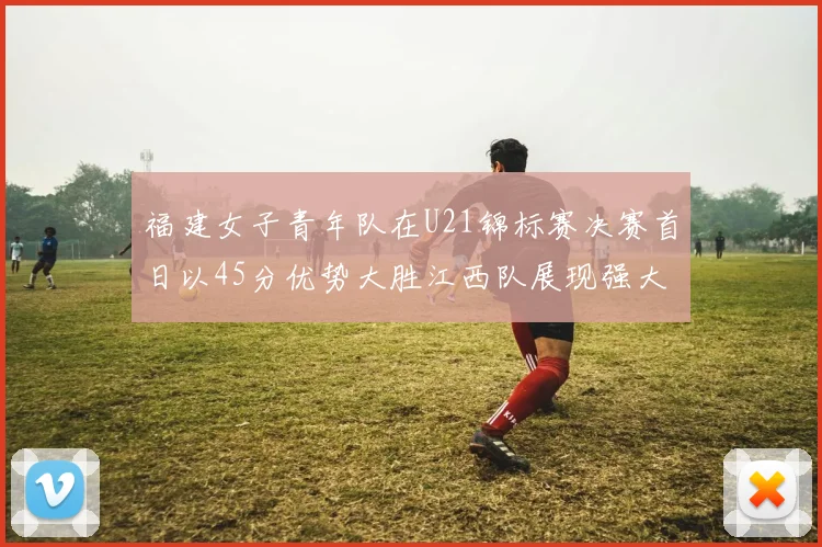 福建女子青年队在U21锦标赛决赛首日以45分优势大胜江西队展现强大实力